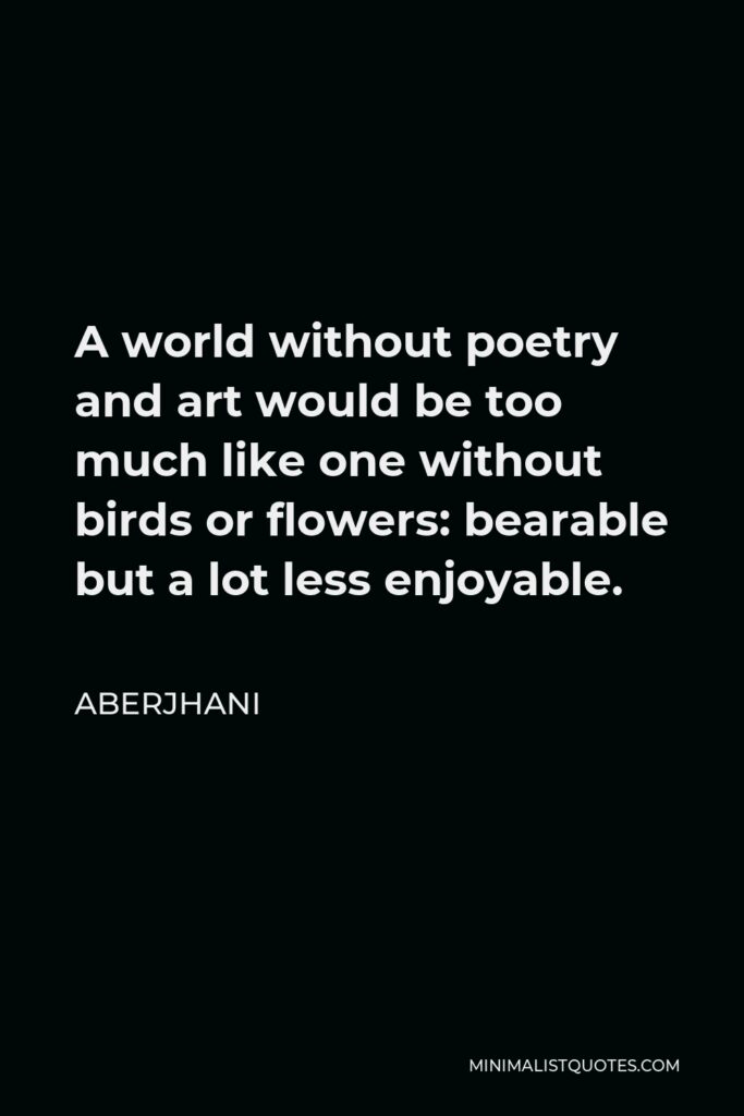 Aberjhani Quote - A world without poetry and art would be too much like one without birds or flowers: bearable but a lot less enjoyable.