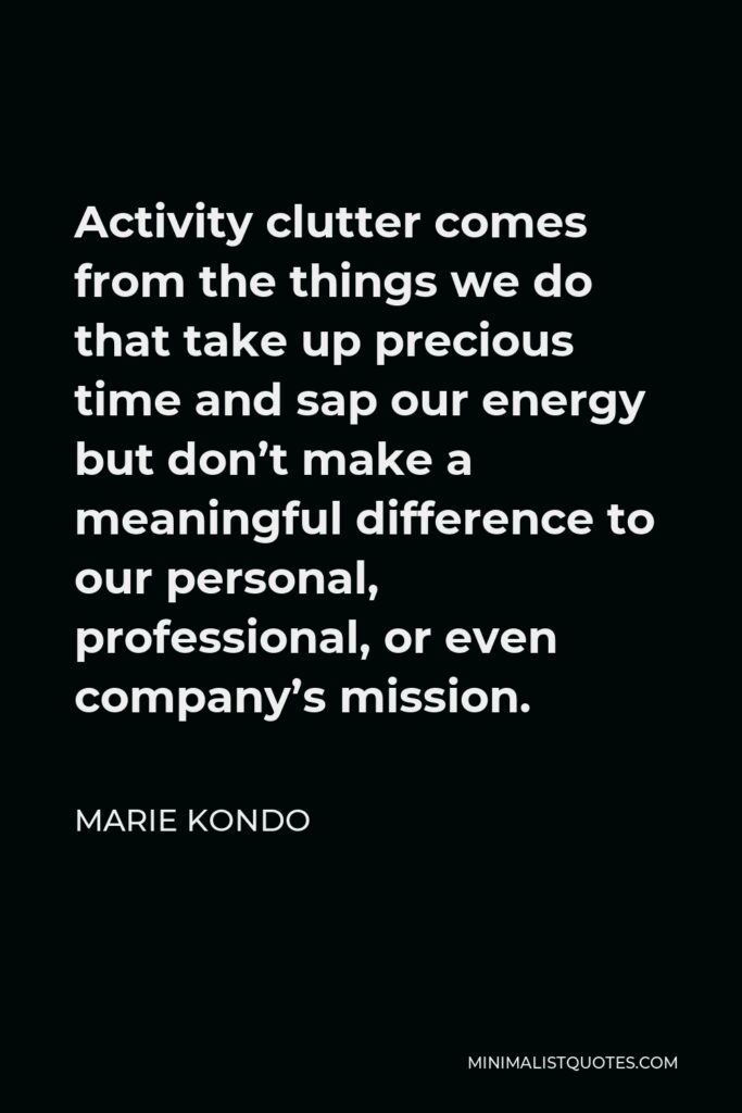 Marie Kondo Quote - Activity clutter comes from the things we do that take up precious time and sap our energy but don’t make a meaningful difference to our personal, professional, or even company’s mission.