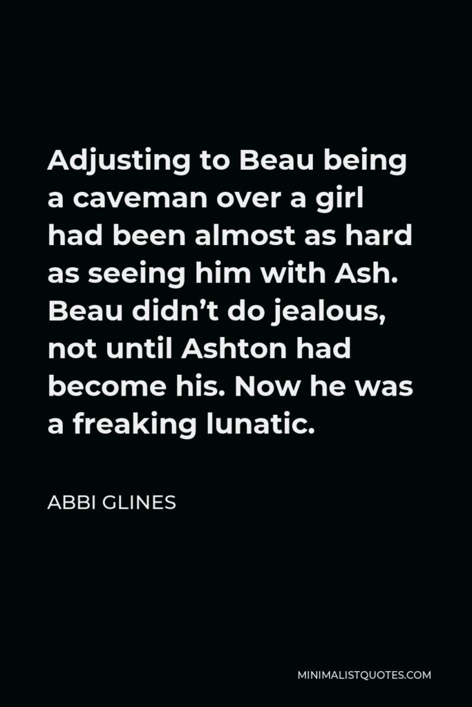 Abbi Glines Quote - Adjusting to Beau being a caveman over a girl had been almost as hard as seeing him with Ash. Beau didn’t do jealous, not until Ashton had become his. Now he was a freaking lunatic.
