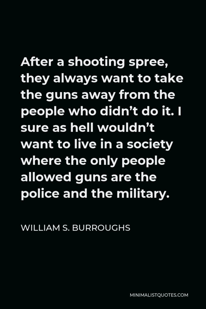William S. Burroughs Quote - After a shooting spree, they always want to take the guns away from the people who didn’t do it.