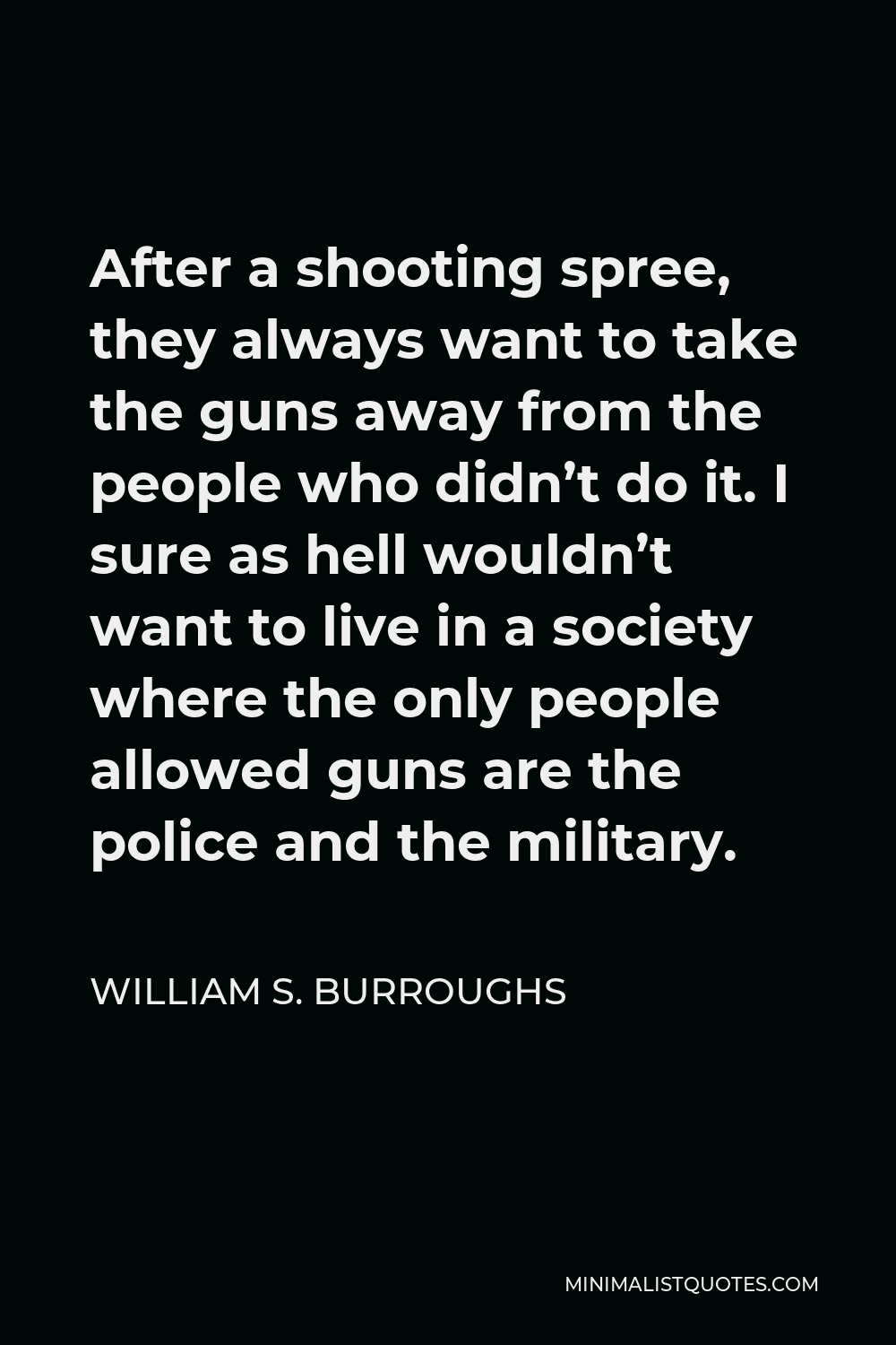William S. Burroughs Quote - After a shooting spree, they always want to take the guns away from the people who didn’t do it. I sure as hell wouldn’t want to live in a society where the only people allowed guns are the police and the military.