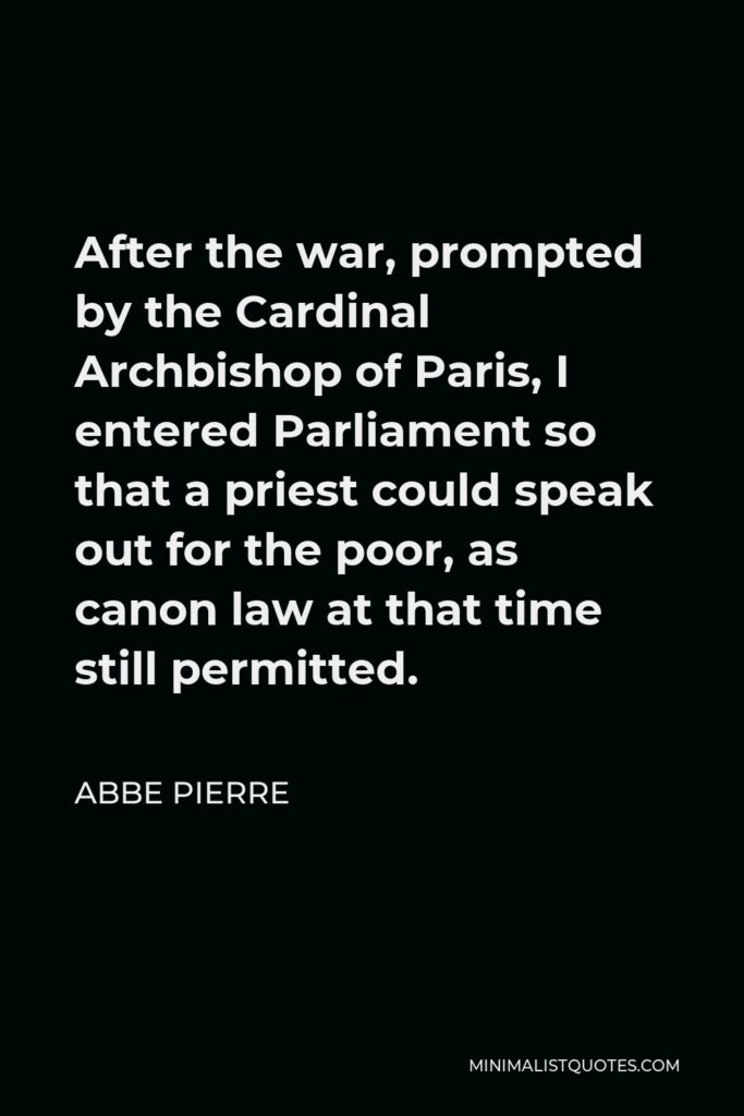 Abbe Pierre Quote - After the war, prompted by the Cardinal Archbishop of Paris, I entered Parliament so that a priest could speak out for the poor, as canon law at that time still permitted.
