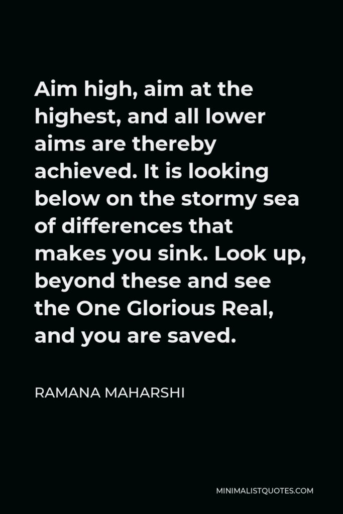 Ramana Maharshi Quote - Aim high, aim at the highest, and all lower aims are thereby achieved. It is looking below on the stormy sea of differences that makes you sink. Look up, beyond these and see the One Glorious Real, and you are saved.