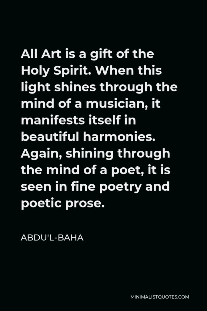 Abdu'l-Baha Quote - All Art is a gift of the Holy Spirit. When this light shines through the mind of a musician, it manifests itself in beautiful harmonies. Again, shining through the mind of a poet, it is seen in fine poetry and poetic prose.