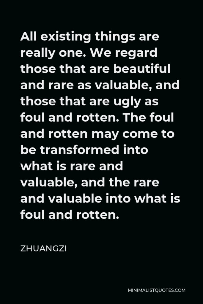Zhuangzi Quote - All existing things are really one. We regard those that are beautiful and rare as valuable, and those that are ugly as foul and rotten. The foul and rotten may come to be transformed into what is rare and valuable, and the rare and valuable into what is foul and rotten.