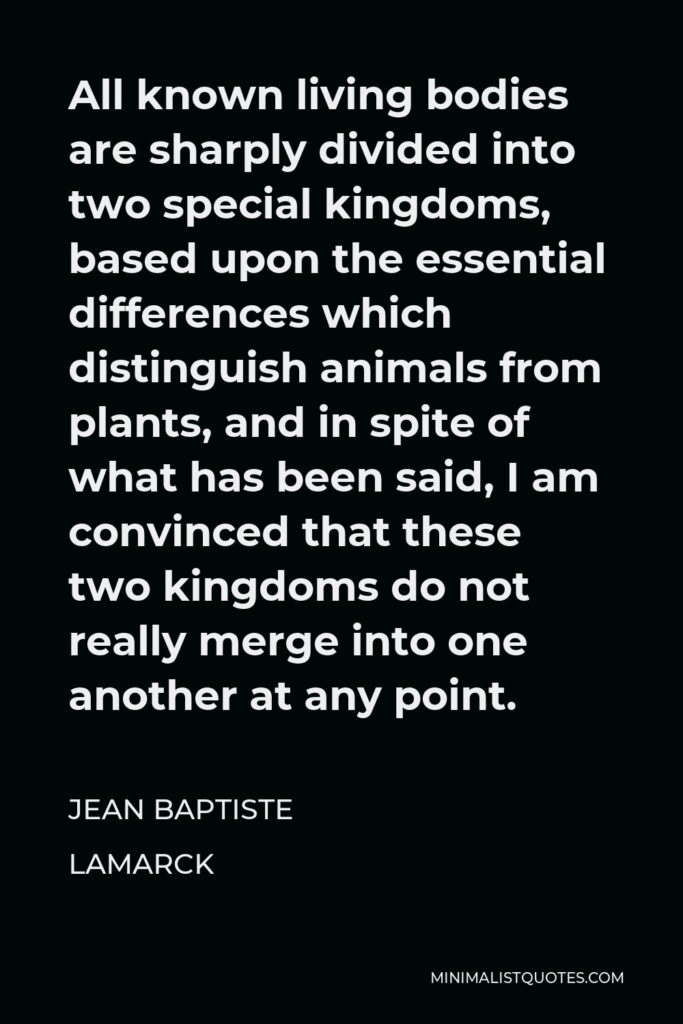 Jean Baptiste Lamarck Quote - All known living bodies are sharply divided into two special kingdoms, based upon the essential differences which distinguish animals from plants, and in spite of what has been said, I am convinced that these two kingdoms do not really merge into one another at any point.