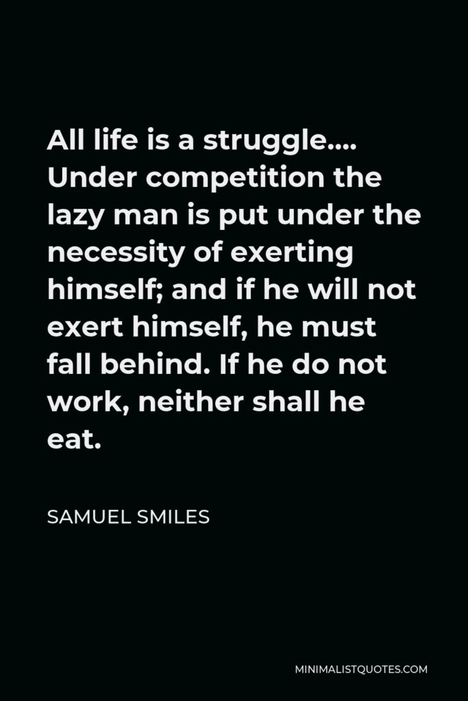 Samuel Smiles Quote - All life is a struggle…. Under competition the lazy man is put under the necessity of exerting himself; and if he will not exert himself, he must fall behind. If he do not work, neither shall he eat.