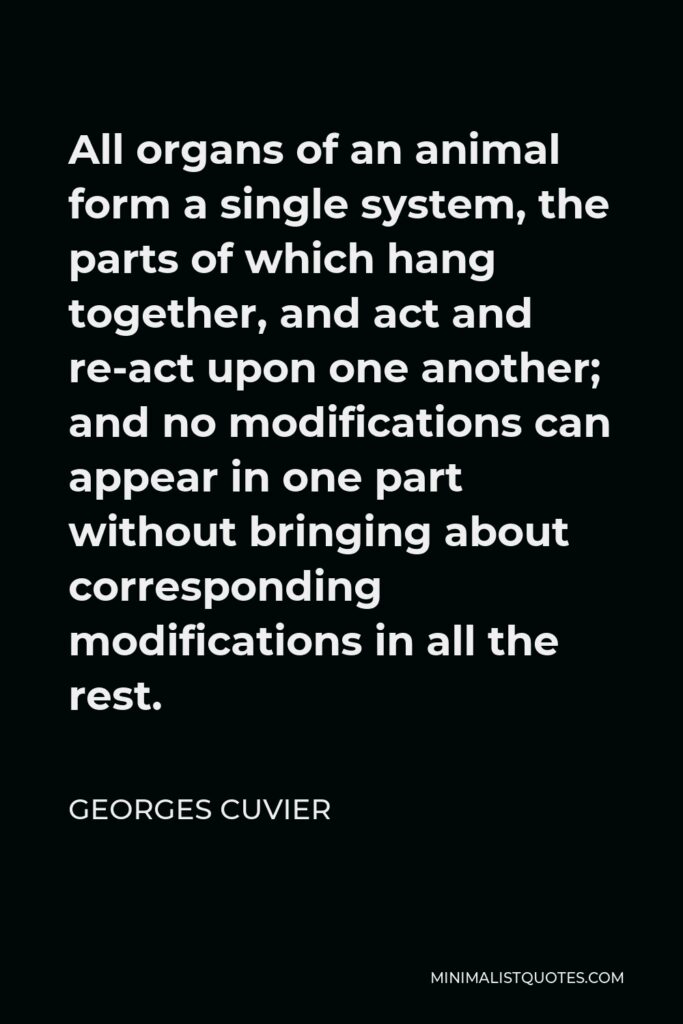 Georges Cuvier Quote - All organs of an animal form a single system, the parts of which hang together, and act and re-act upon one another; and no modifications can appear in one part without bringing about corresponding modifications in all the rest.