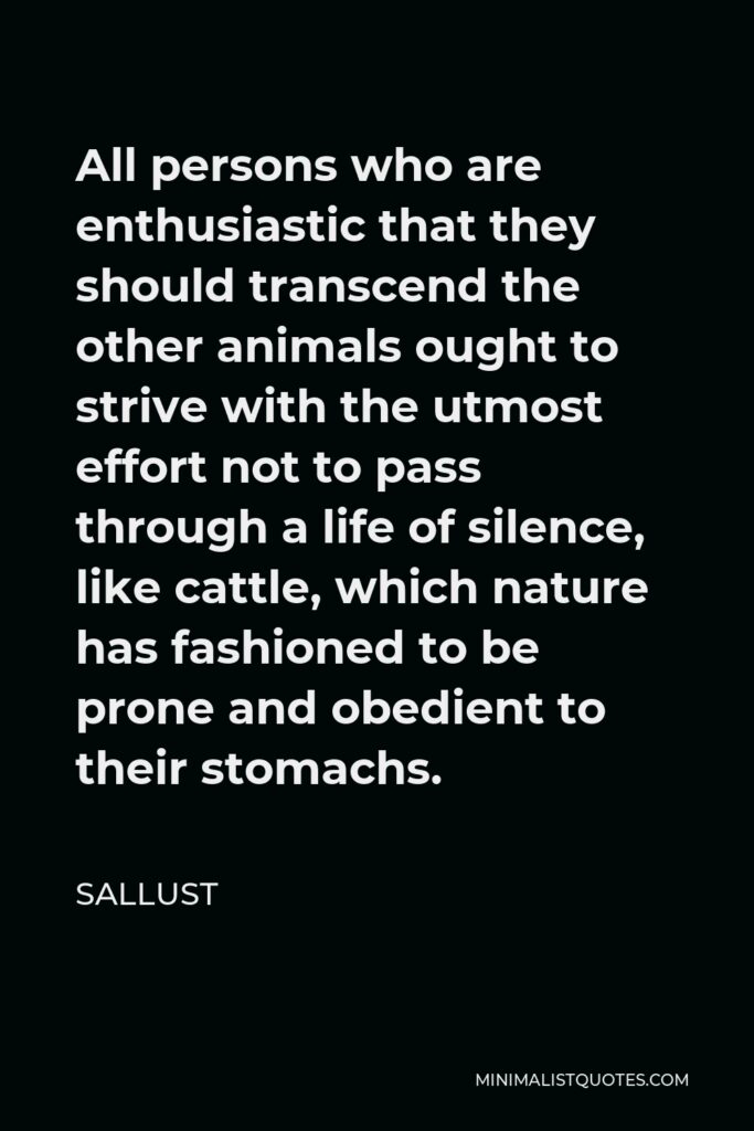 Sallust Quote - All persons who are enthusiastic that they should transcend the other animals ought to strive with the utmost effort not to pass through a life of silence, like cattle, which nature has fashioned to be prone and obedient to their stomachs.