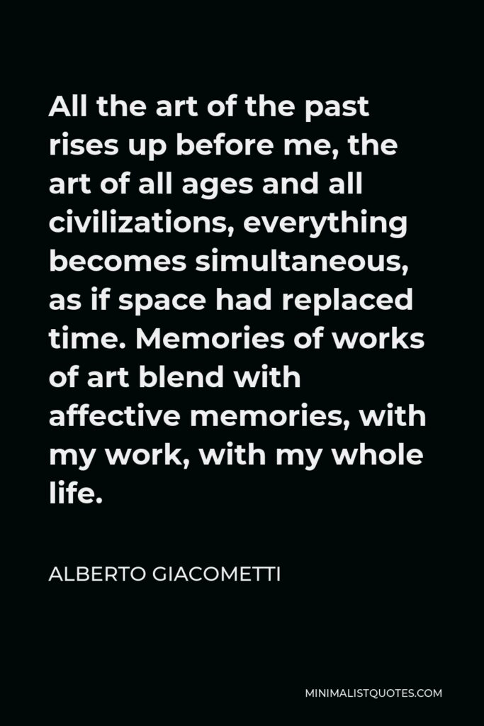 Alberto Giacometti Quote - All the art of the past rises up before me, the art of all ages and all civilizations, everything becomes simultaneous, as if space had replaced time. Memories of works of art blend with affective memories, with my work, with my whole life.