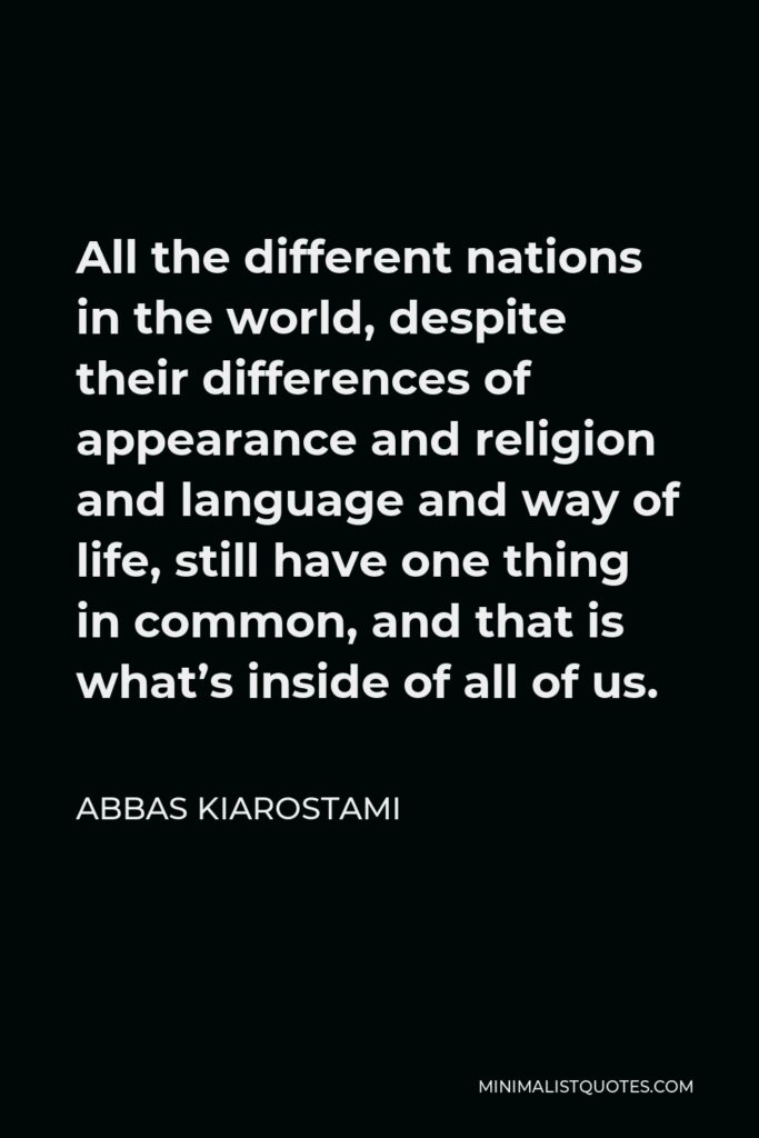 Abbas Kiarostami Quote - All the different nations in the world, despite their differences of appearance and religion and language and way of life, still have one thing in common, and that is what’s inside of all of us.