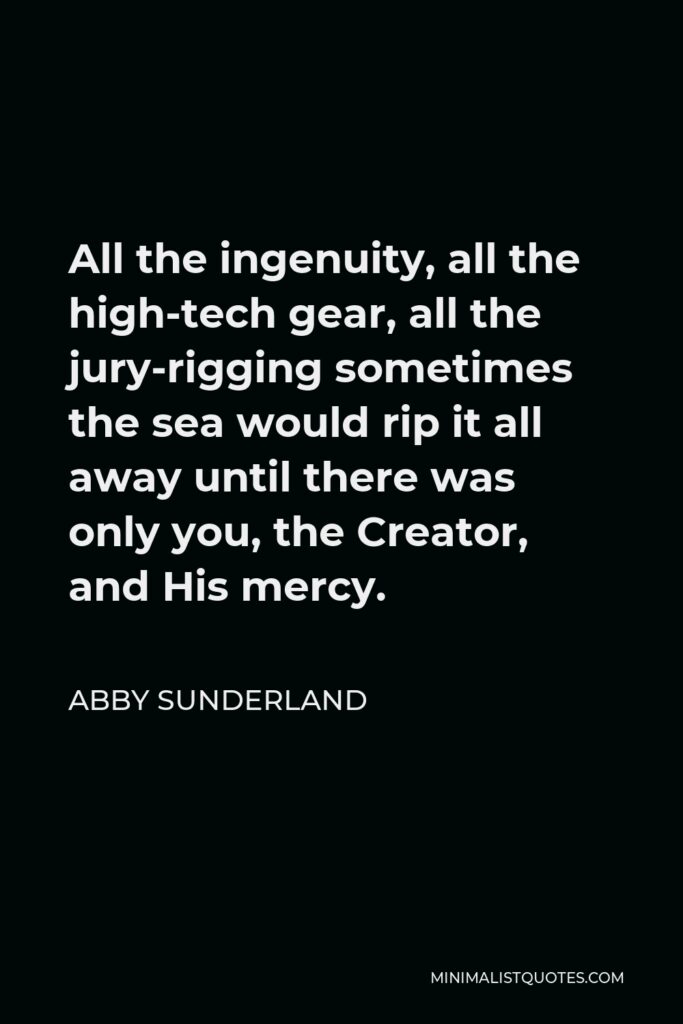 Abby Sunderland Quote - All the ingenuity, all the high-tech gear, all the jury-rigging sometimes the sea would rip it all away until there was only you, the Creator, and His mercy.