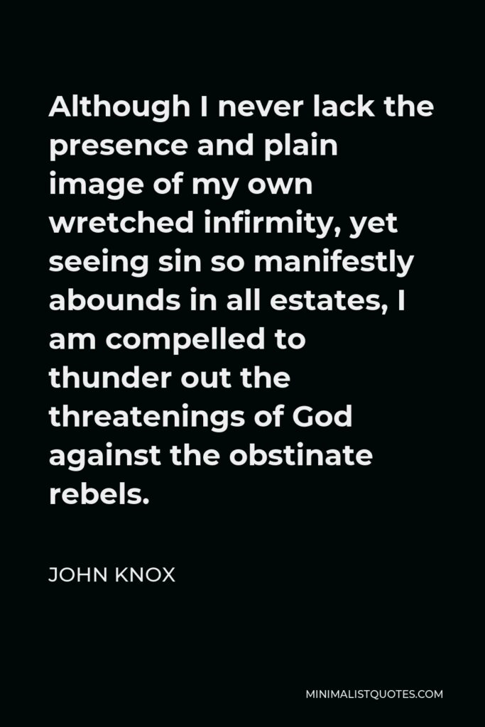 John Knox Quote - Although I never lack the presence and plain image of my own wretched infirmity, yet seeing sin so manifestly abounds in all estates, I am compelled to thunder out the threatenings of God against the obstinate rebels.