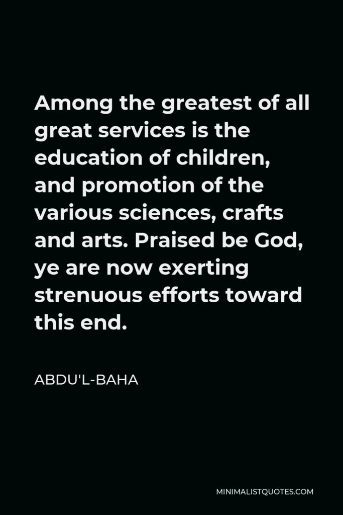 Abdu'l-Baha Quote - Among the greatest of all great services is the education of children, and promotion of the various sciences, crafts and arts. Praised be God, ye are now exerting strenuous efforts toward this end.