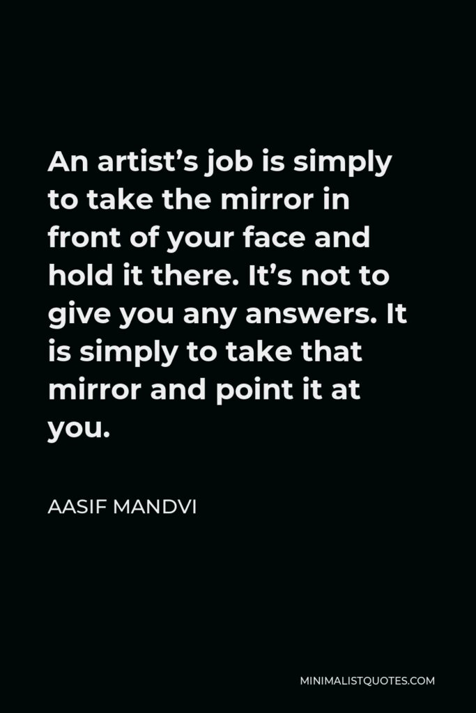 Aasif Mandvi Quote - An artist’s job is simply to take the mirror in front of your face and hold it there. It’s not to give you any answers. It is simply to take that mirror and point it at you.