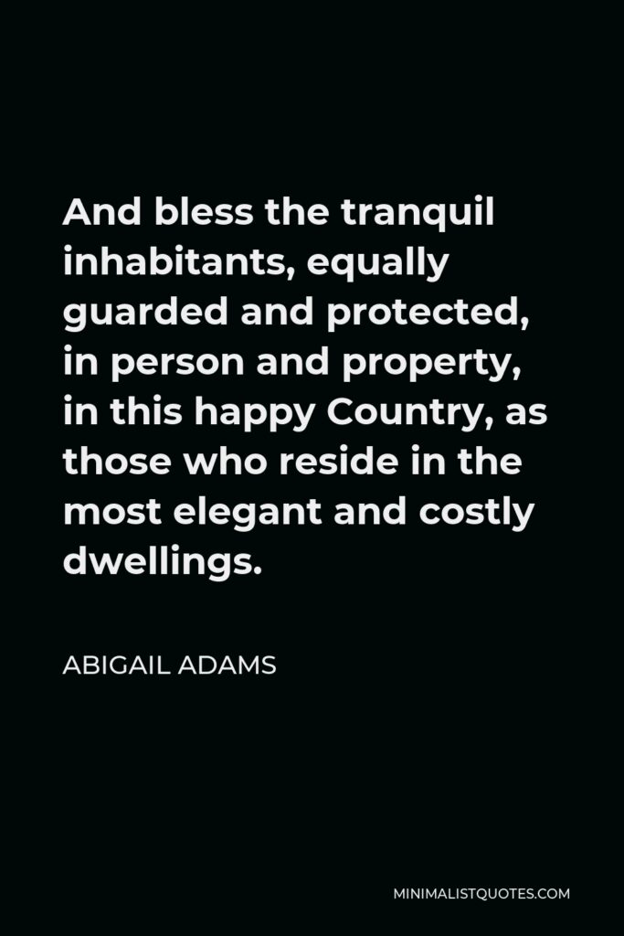 Abigail Adams Quote - And bless the tranquil inhabitants, equally guarded and protected, in person and property, in this happy Country, as those who reside in the most elegant and costly dwellings.
