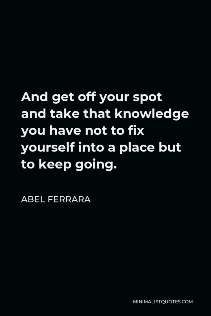 Abel Ferrara Quote - And get off your spot and take that knowledge you have not to fix yourself into a place but to keep going.