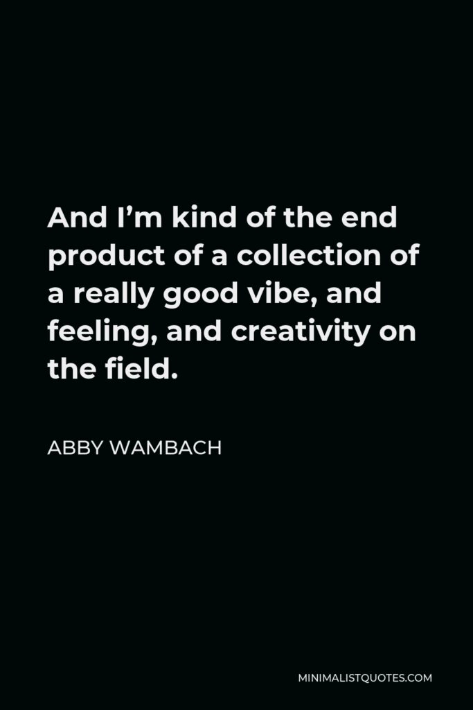 Abby Wambach Quote - And I’m kind of the end product of a collection of a really good vibe, and feeling, and creativity on the field.