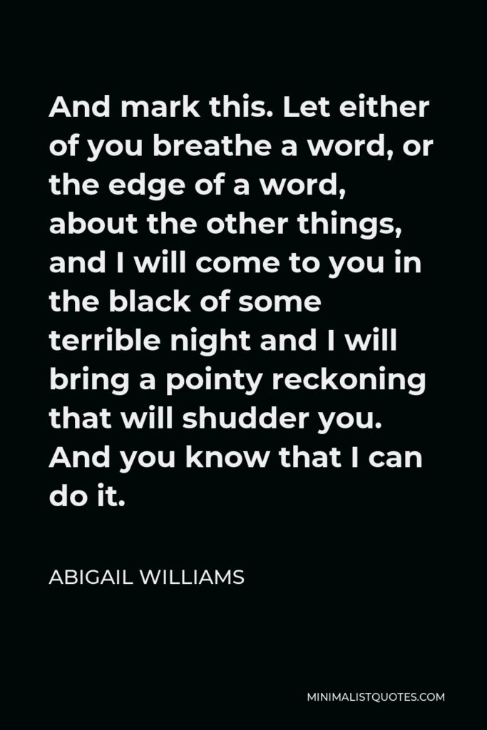 Abigail Williams Quote - And mark this. Let either of you breathe a word, or the edge of a word, about the other things, and I will come to you in the black of some terrible night and I will bring a pointy reckoning that will shudder you. And you know that I can do it.