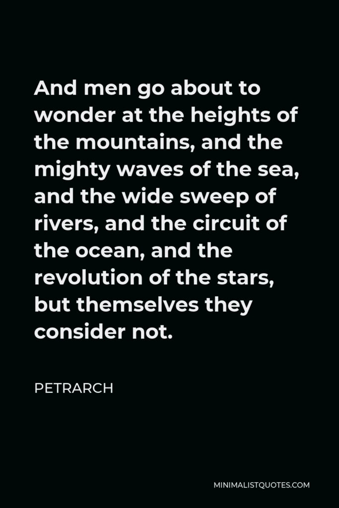 Petrarch Quote - And men go about to wonder at the heights of the mountains, and the mighty waves of the sea, and the wide sweep of rivers, and the circuit of the ocean, and the revolution of the stars, but themselves they consider not.