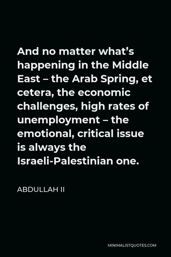 Abdullah II Quote - And no matter what’s happening in the Middle East – the Arab Spring, et cetera, the economic challenges, high rates of unemployment – the emotional, critical issue is always the Israeli-Palestinian one.