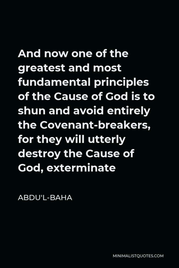 Abdu'l-Baha Quote - And now one of the greatest and most fundamental principles of the Cause of God is to shun and avoid entirely the Covenant-breakers, for they will utterly destroy the Cause of God, exterminate