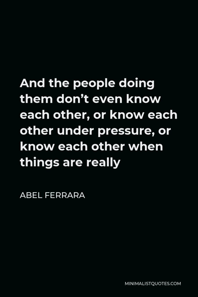 Abel Ferrara Quote - And the people doing them don’t even know each other, or know each other under pressure, or know each other when things are really