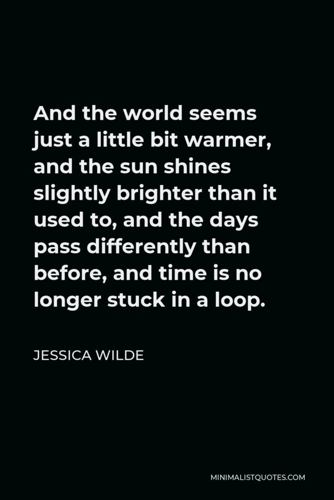 Jessica Wilde Quote - And the world seems just a little bit warmer, and the sun shines slightly brighter than it used to, and the days pass differently than before, and time is no longer stuck in a loop.