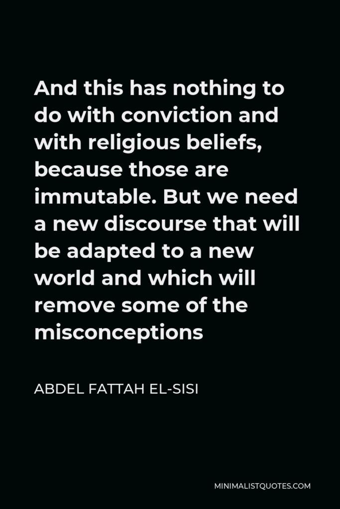 Abdel Fattah el-Sisi Quote - And this has nothing to do with conviction and with religious beliefs, because those are immutable. But we need a new discourse that will be adapted to a new world and which will remove some of the misconceptions