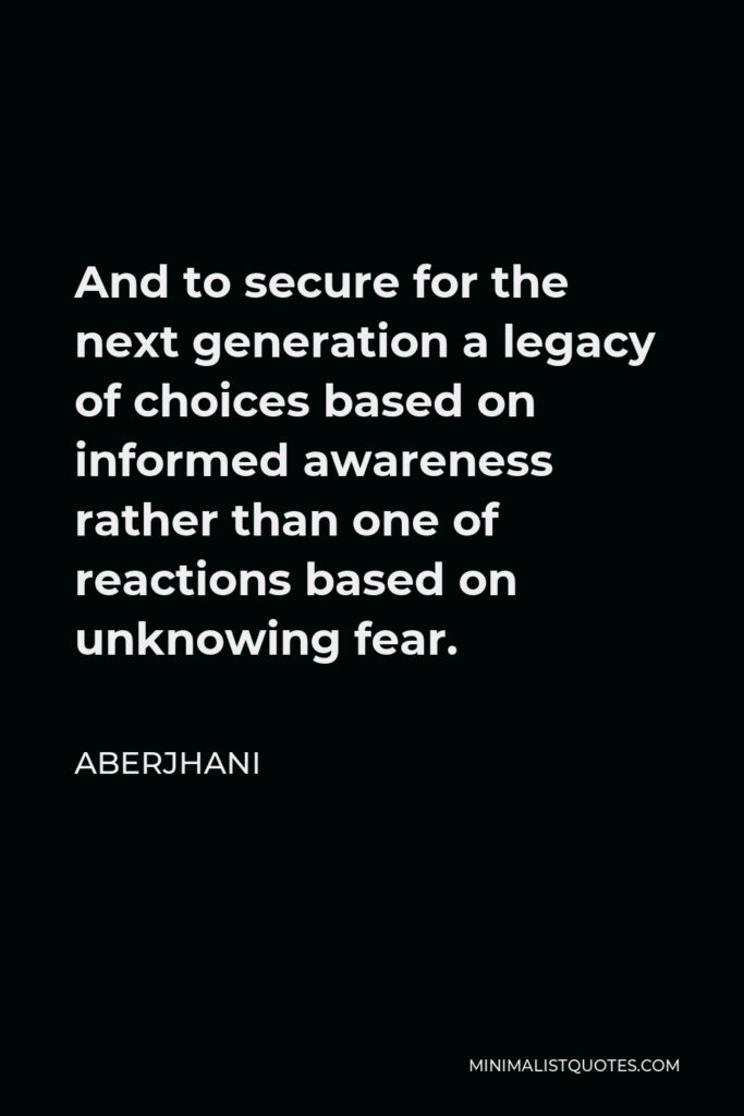 Aberjhani Quote - And to secure for the next generation a legacy of choices based on informed awareness rather than one of reactions based on unknowing fear.