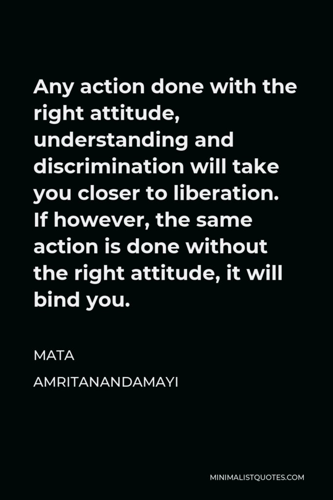 Mata Amritanandamayi Quote - Any action done with the right attitude, understanding and discrimination will take you closer to liberation. If however, the same action is done without the right attitude, it will bind you.