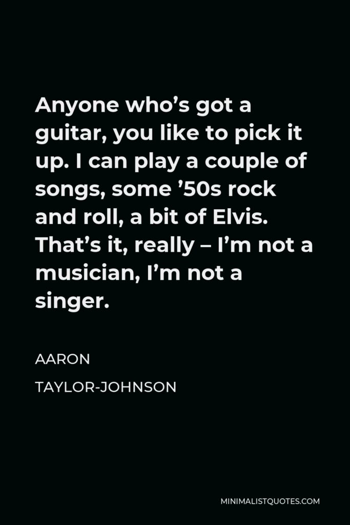 Aaron Taylor-Johnson Quote - Anyone who’s got a guitar, you like to pick it up. I can play a couple of songs, some ’50s rock and roll, a bit of Elvis. That’s it, really – I’m not a musician, I’m not a singer.
