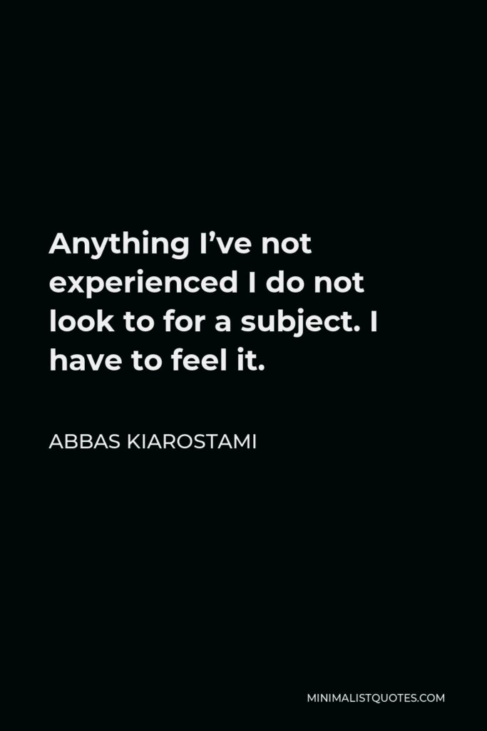 Abbas Kiarostami Quote - Anything I’ve not experienced I do not look to for a subject. I have to feel it.