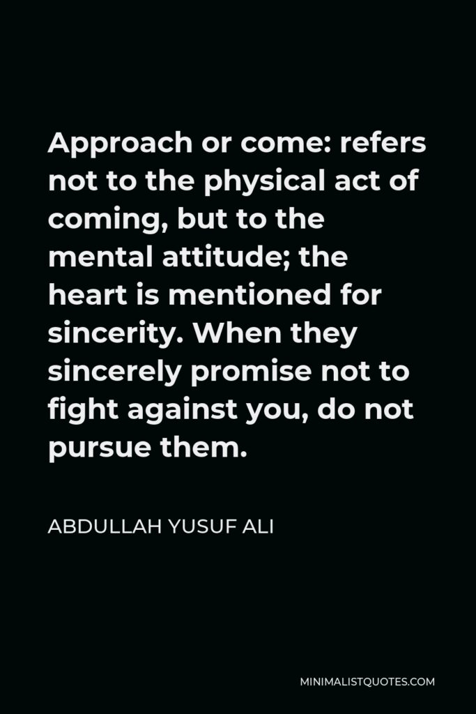Abdullah Yusuf Ali Quote - Approach or come: refers not to the physical act of coming, but to the mental attitude; the heart is mentioned for sincerity. When they sincerely promise not to fight against you, do not pursue them.
