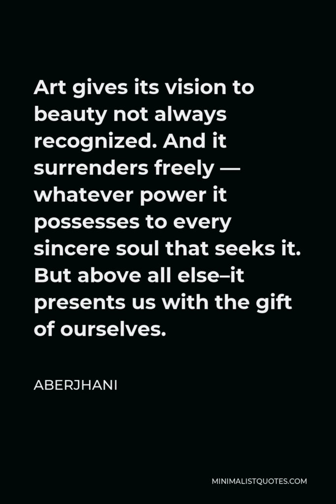 Aberjhani Quote - Art gives its vision to beauty not always recognized. And it surrenders freely — whatever power it possesses to every sincere soul that seeks it. But above all else–it presents us with the gift of ourselves.