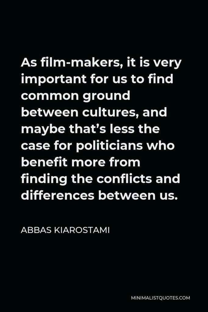 Abbas Kiarostami Quote - As film-makers, it is very important for us to find common ground between cultures, and maybe that’s less the case for politicians who benefit more from finding the conflicts and differences between us.