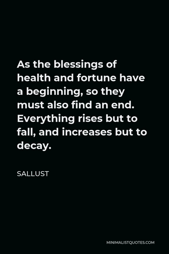Sallust Quote - As the blessings of health and fortune have a beginning, so they must also find an end. Everything rises but to fall, and increases but to decay.