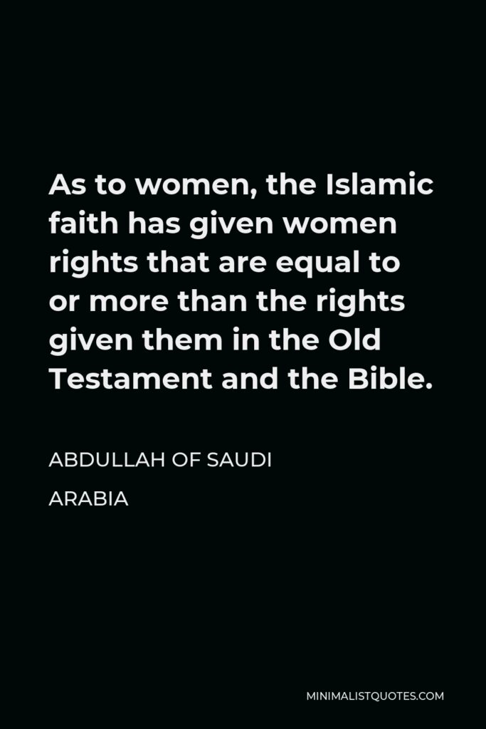 Abdullah of Saudi Arabia Quote - As to women, the Islamic faith has given women rights that are equal to or more than the rights given them in the Old Testament and the Bible.
