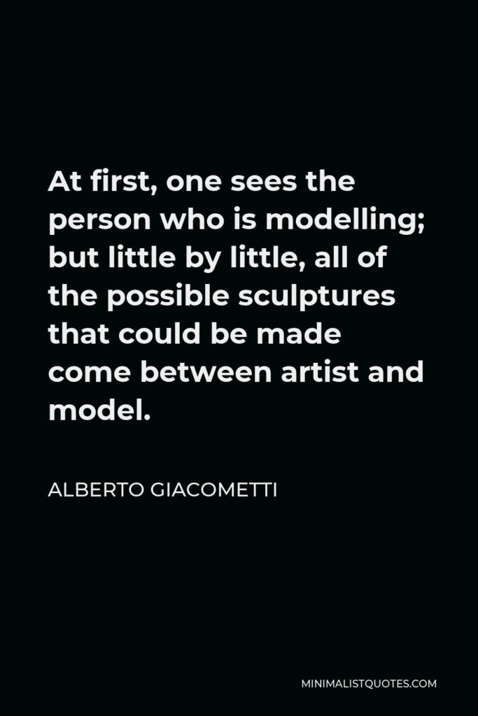 Alberto Giacometti Quote - At first, one sees the person who is modelling; but little by little, all of the possible sculptures that could be made come between artist and model.