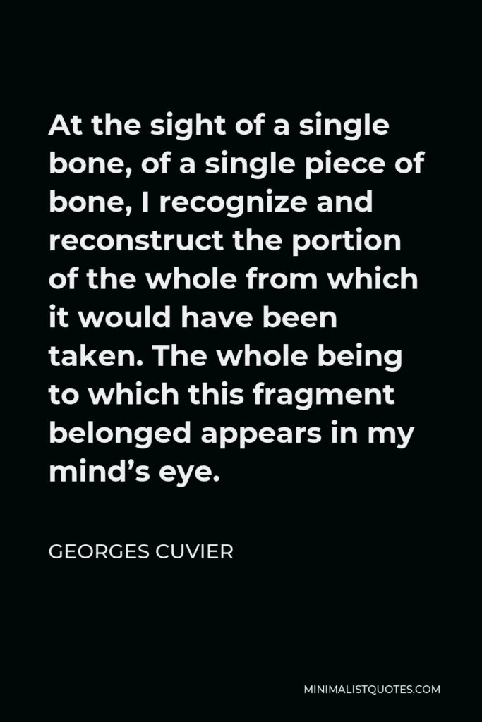 Georges Cuvier Quote - At the sight of a single bone, of a single piece of bone, I recognize and reconstruct the portion of the whole from which it would have been taken. The whole being to which this fragment belonged appears in my mind’s eye.