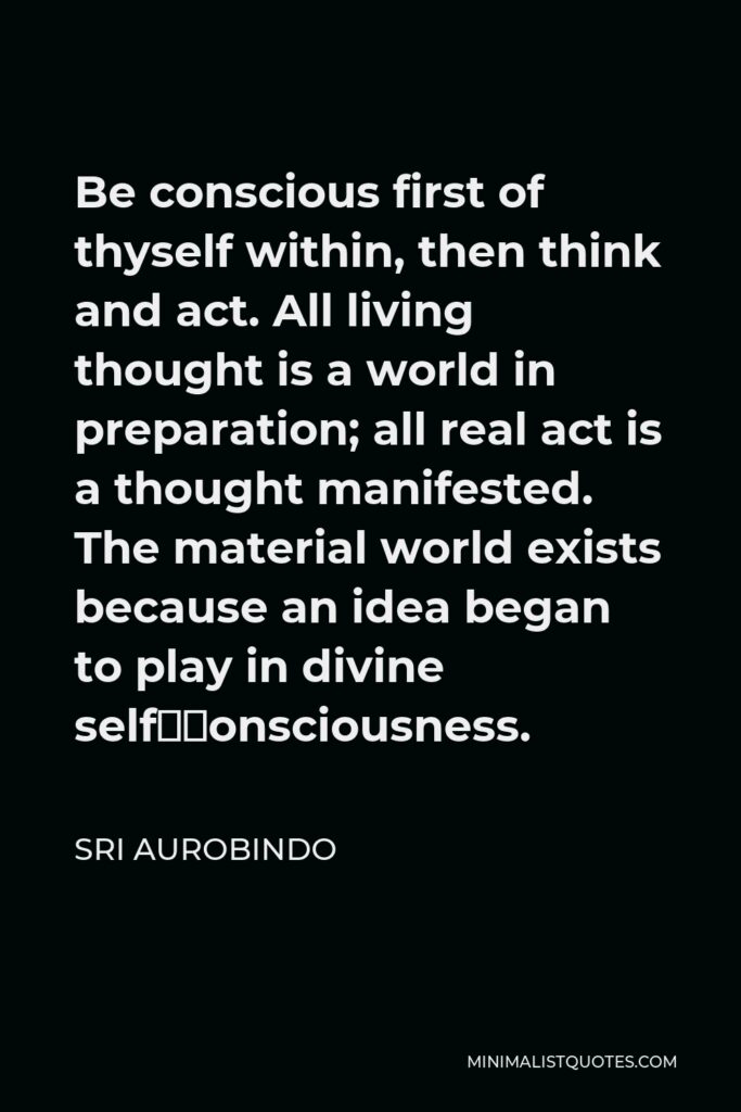 Sri Aurobindo Quote - Be conscious first of thyself within, then think and act. All living thought is a world in preparation; all real act is a thought manifested. The material world exists because an idea began to play in divine self–consciousness.