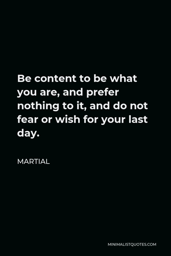 Martial Quote - Be content to be what you are, and prefer nothing to it, and do not fear or wish for your last day.