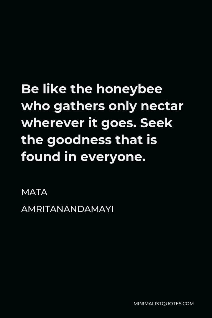 Mata Amritanandamayi Quote - Be like the honeybee who gathers only nectar wherever it goes. Seek the goodness that is found in everyone.