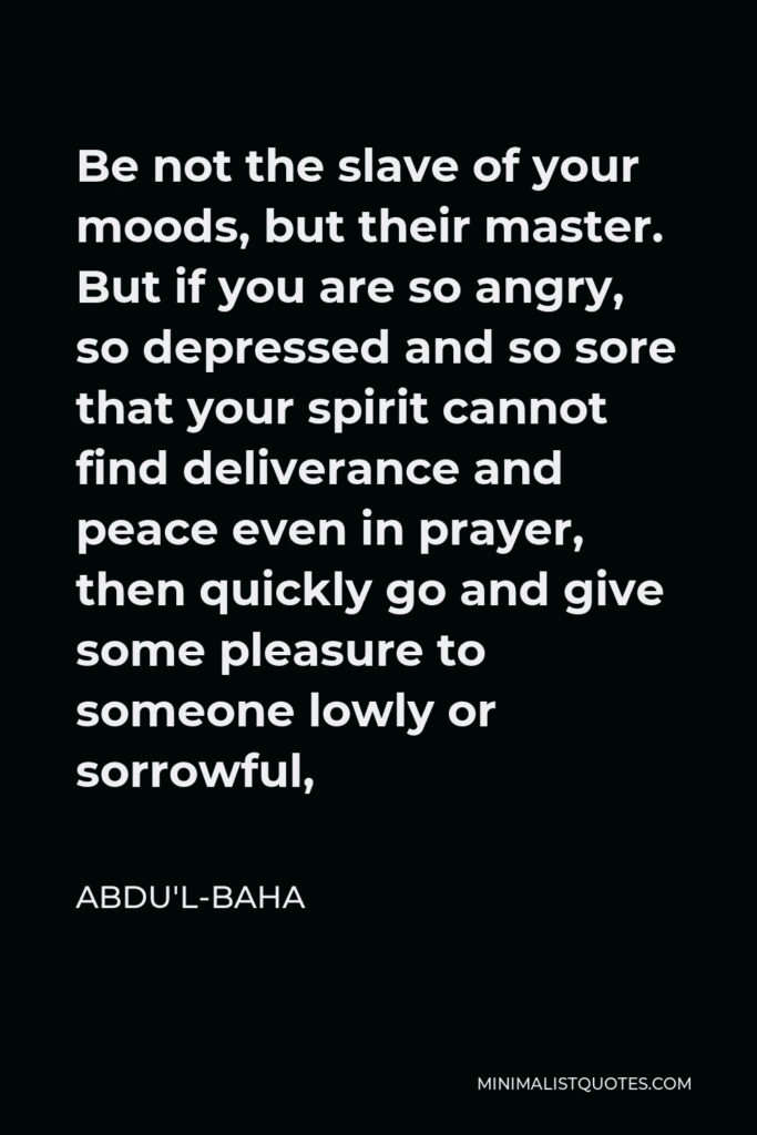 Abdu'l-Baha Quote - Be not the slave of your moods, but their master. But if you are so angry, so depressed and so sore that your spirit cannot find deliverance and peace even in prayer, then quickly go and give some pleasure to someone lowly or sorrowful,