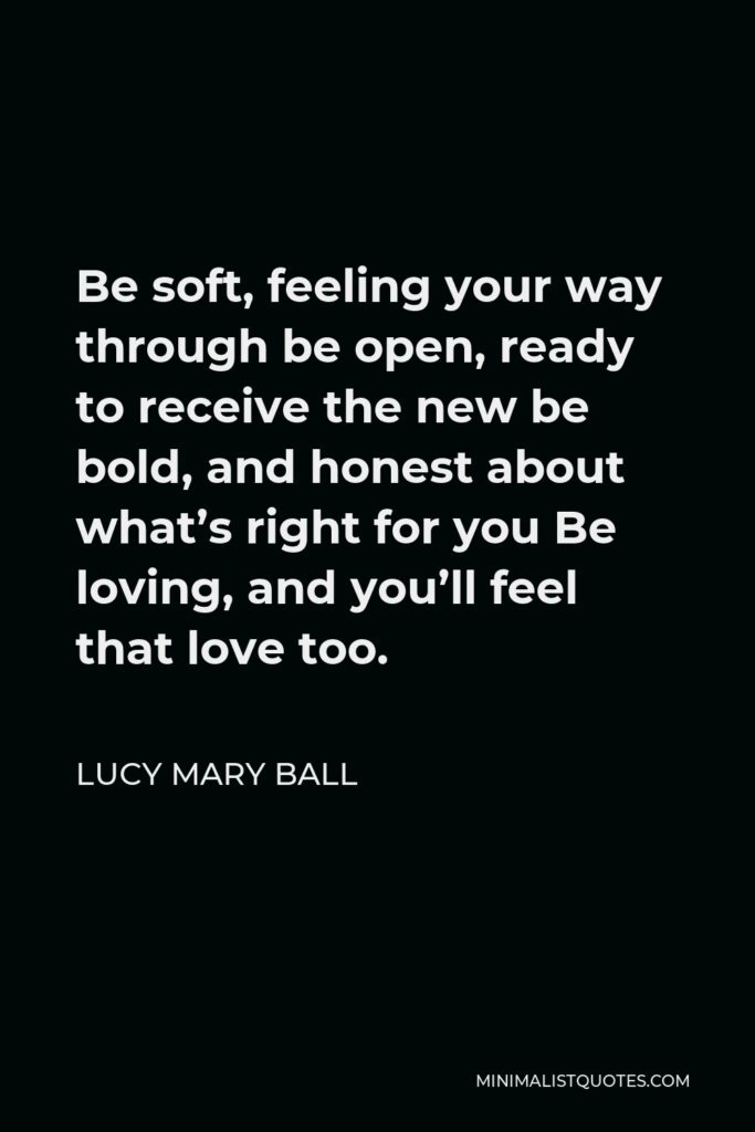 Lucy Mary Ball Quote - Be soft, feeling your way through be open, ready to receive the new be bold, and honest about what’s right for you Be loving, and you’ll feel that love too.