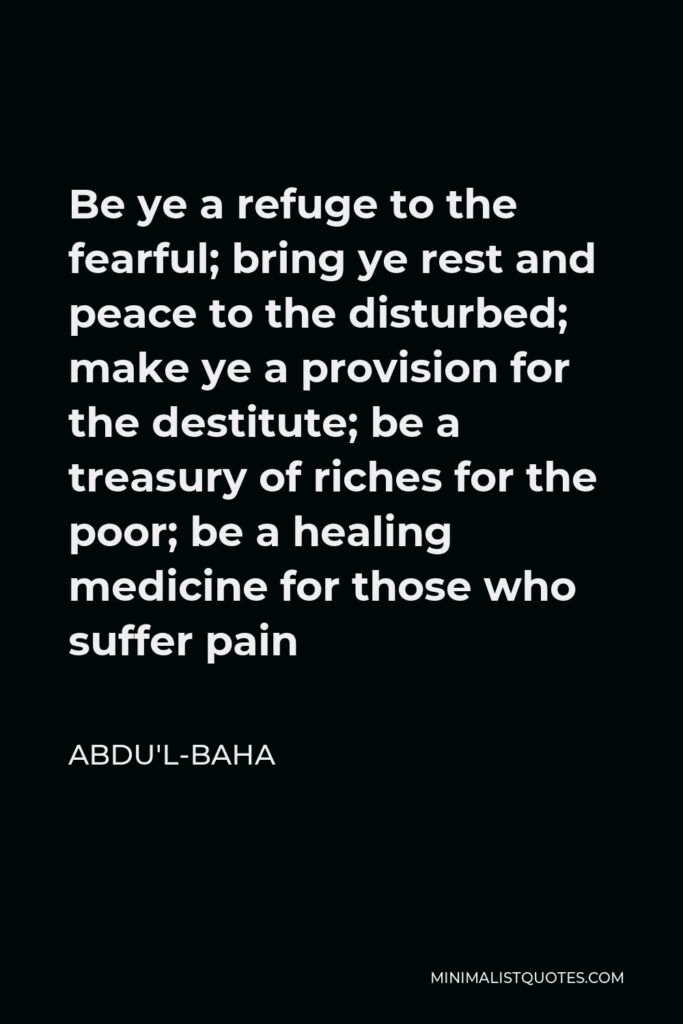 Abdu'l-Baha Quote - Be ye a refuge to the fearful; bring ye rest and peace to the disturbed; make ye a provision for the destitute; be a treasury of riches for the poor; be a healing medicine for those who suffer pain