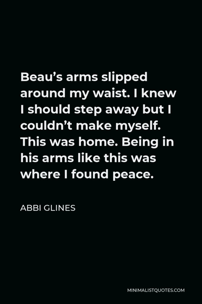 Abbi Glines Quote - Beau’s arms slipped around my waist. I knew I should step away but I couldn’t make myself. This was home. Being in his arms like this was where I found peace.