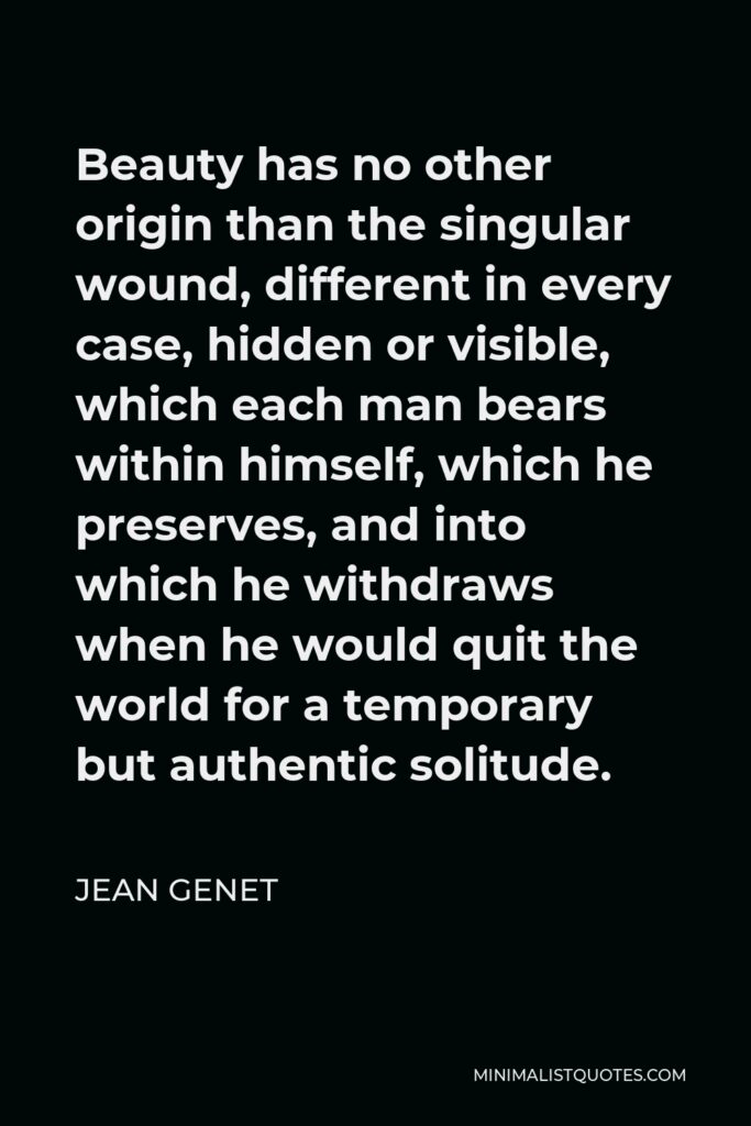 Jean Genet Quote - Beauty has no other origin than the singular wound, different in every case, hidden or visible, which each man bears within himself, which he preserves, and into which he withdraws when he would quit the world for a temporary but authentic solitude.