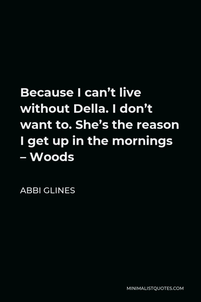 Abbi Glines Quote - Because I can’t live without Della. I don’t want to. She’s the reason I get up in the mornings – Woods