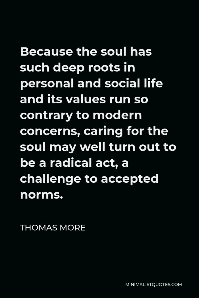 Thomas More Quote - Because the soul has such deep roots in personal and social life and its values run so contrary to modern concerns, caring for the soul may well turn out to be a radical act, a challenge to accepted norms.